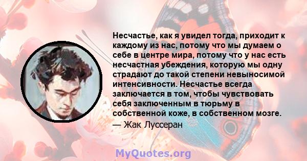 Несчастье, как я увидел тогда, приходит к каждому из нас, потому что мы думаем о себе в центре мира, потому что у нас есть несчастная убеждения, которую мы одну страдают до такой степени невыносимой интенсивности.