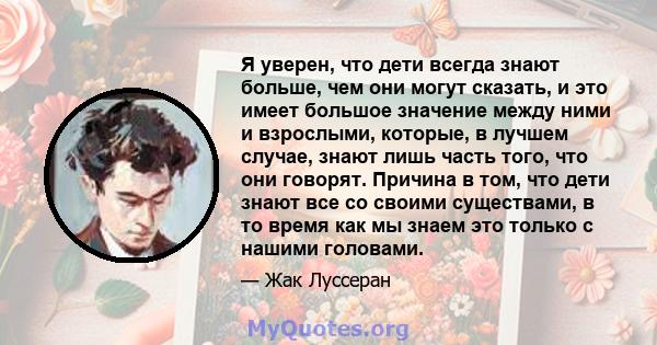 Я уверен, что дети всегда знают больше, чем они могут сказать, и это имеет большое значение между ними и взрослыми, которые, в лучшем случае, знают лишь часть того, что они говорят. Причина в том, что дети знают все со