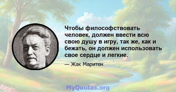 Чтобы философствовать человек, должен ввести всю свою душу в игру, так же, как и бежать, он должен использовать свое сердце и легкие.