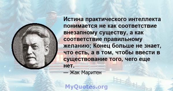 Истина практического интеллекта понимается не как соответствие внезапному существу, а как соответствие правильному желанию; Конец больше не знает, что есть, а в том, чтобы ввести в существование того, чего еще нет.