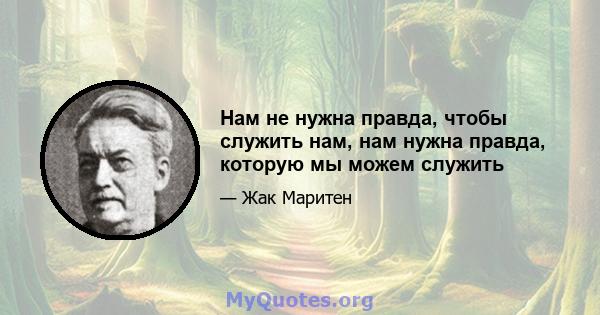 Нам не нужна правда, чтобы служить нам, нам нужна правда, которую мы можем служить