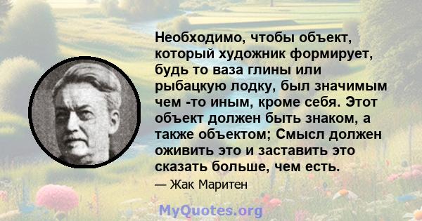 Необходимо, чтобы объект, который художник формирует, будь то ваза глины или рыбацкую лодку, был значимым чем -то иным, кроме себя. Этот объект должен быть знаком, а также объектом; Смысл должен оживить это и заставить