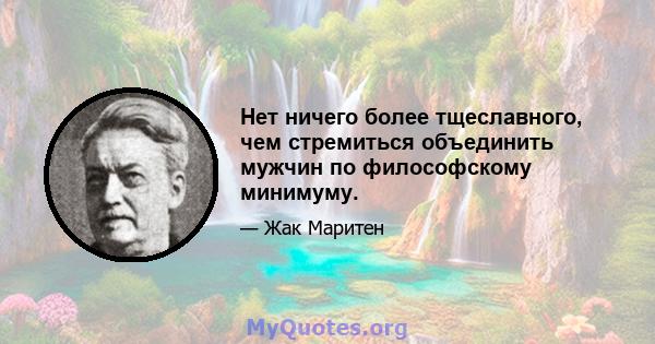 Нет ничего более тщеславного, чем стремиться объединить мужчин по философскому минимуму.