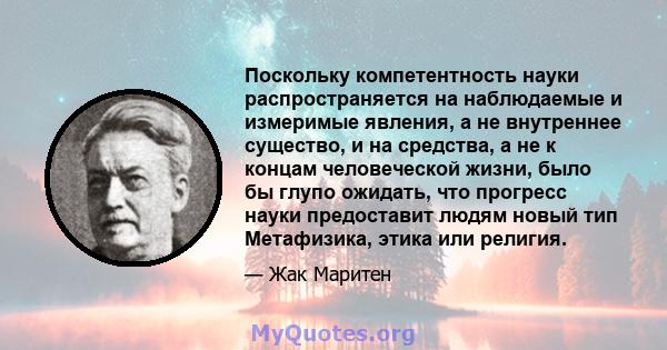 Поскольку компетентность науки распространяется на наблюдаемые и измеримые явления, а не внутреннее существо, и на средства, а не к концам человеческой жизни, было бы глупо ожидать, что прогресс науки предоставит людям