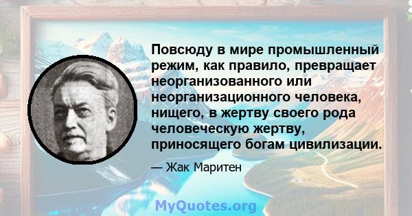 Повсюду в мире промышленный режим, как правило, превращает неорганизованного или неорганизационного человека, нищего, в жертву своего рода человеческую жертву, приносящего богам цивилизации.