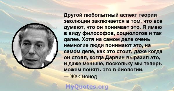 Другой любопытный аспект теории эволюции заключается в том, что все думают, что он понимает это. Я имею в виду философов, социологов и так далее. Хотя на самом деле очень немногие люди понимают это, на самом деле, как