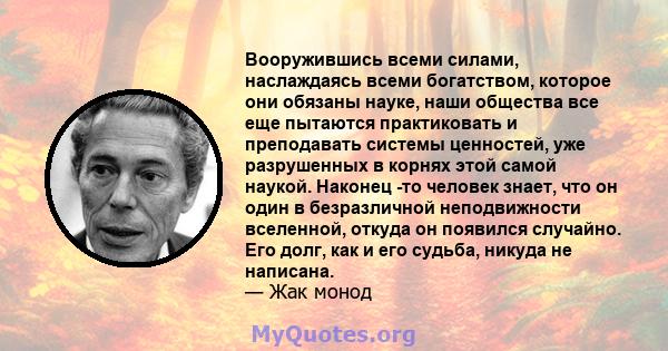 Вооружившись всеми силами, наслаждаясь всеми богатством, которое они обязаны науке, наши общества все еще пытаются практиковать и преподавать системы ценностей, уже разрушенных в корнях этой самой наукой. Наконец -то