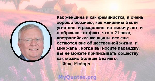 Как женщина и как феминистка, я очень хорошо осознаю, как женщины были угнетены и разделены на тысячу лет, и я обрекаю тот факт, что в 21 веке, австралийские женщины все еще остаются вне общественной жизни, и мне жаль , 