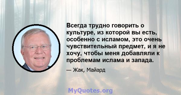 Всегда трудно говорить о культуре, из которой вы есть, особенно с исламом, это очень чувствительный предмет, и я не хочу, чтобы меня добавляли к проблемам ислама и запада.