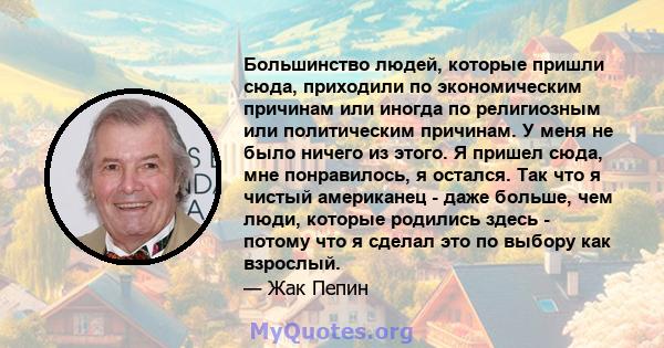 Большинство людей, которые пришли сюда, приходили по экономическим причинам или иногда по религиозным или политическим причинам. У меня не было ничего из этого. Я пришел сюда, мне понравилось, я остался. Так что я