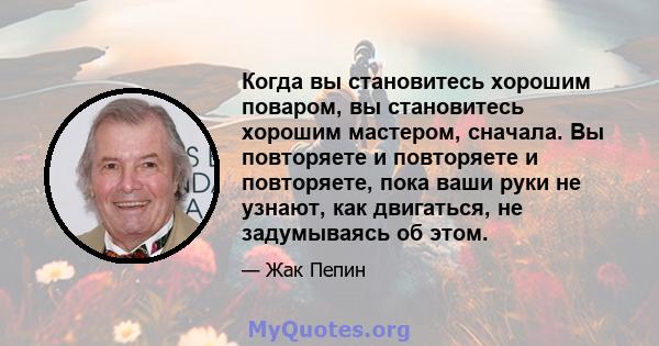 Когда вы становитесь хорошим поваром, вы становитесь хорошим мастером, сначала. Вы повторяете и повторяете и повторяете, пока ваши руки не узнают, как двигаться, не задумываясь об этом.