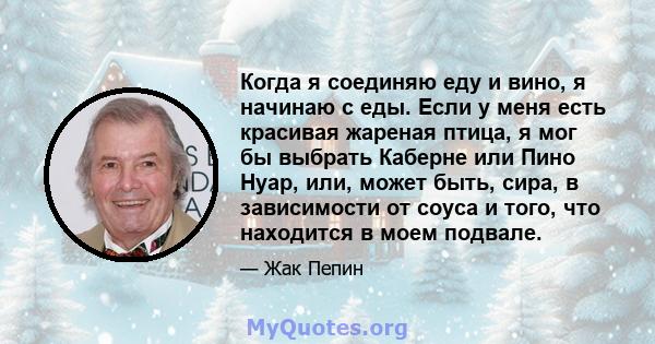 Когда я соединяю еду и вино, я начинаю с еды. Если у меня есть красивая жареная птица, я мог бы выбрать Каберне или Пино Нуар, или, может быть, сира, в зависимости от соуса и того, что находится в моем подвале.