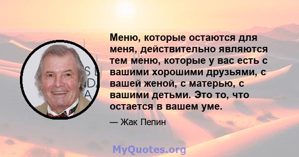 Меню, которые остаются для меня, действительно являются тем меню, которые у вас есть с вашими хорошими друзьями, с вашей женой, с матерью, с вашими детьми. Это то, что остается в вашем уме.