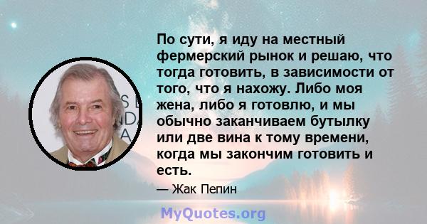 По сути, я иду на местный фермерский рынок и решаю, что тогда готовить, в зависимости от того, что я нахожу. Либо моя жена, либо я готовлю, и мы обычно заканчиваем бутылку или две вина к тому времени, когда мы закончим