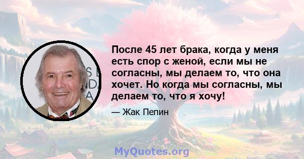 После 45 лет брака, когда у меня есть спор с женой, если мы не согласны, мы делаем то, что она хочет. Но когда мы согласны, мы делаем то, что я хочу!