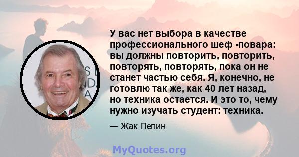 У вас нет выбора в качестве профессионального шеф -повара: вы должны повторить, повторить, повторять, повторять, пока он не станет частью себя. Я, конечно, не готовлю так же, как 40 лет назад, но техника остается. И это 