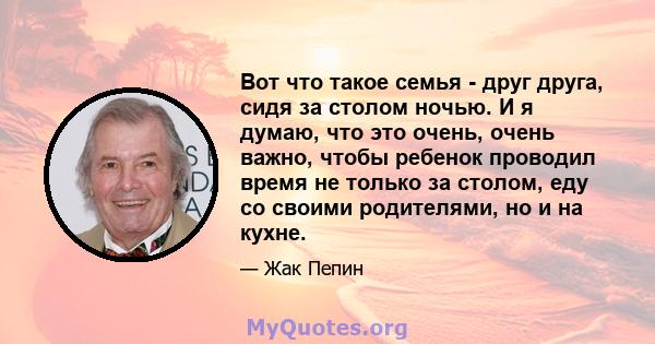 Вот что такое семья - друг друга, сидя за столом ночью. И я думаю, что это очень, очень важно, чтобы ребенок проводил время не только за столом, еду со своими родителями, но и на кухне.