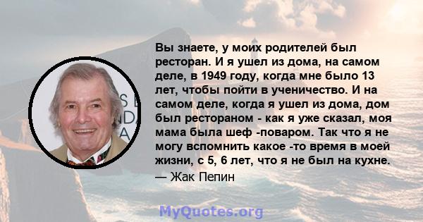 Вы знаете, у моих родителей был ресторан. И я ушел из дома, на самом деле, в 1949 году, когда мне было 13 лет, чтобы пойти в ученичество. И на самом деле, когда я ушел из дома, дом был рестораном - как я уже сказал, моя 