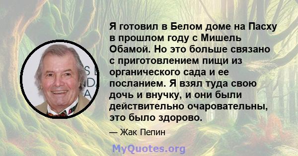 Я готовил в Белом доме на Пасху в прошлом году с Мишель Обамой. Но это больше связано с приготовлением пищи из органического сада и ее посланием. Я взял туда свою дочь и внучку, и они были действительно очаровательны,