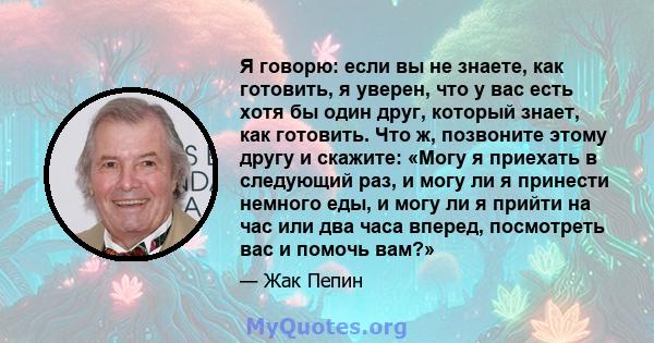 Я говорю: если вы не знаете, как готовить, я уверен, что у вас есть хотя бы один друг, который знает, как готовить. Что ж, позвоните этому другу и скажите: «Могу я приехать в следующий раз, и могу ли я принести немного