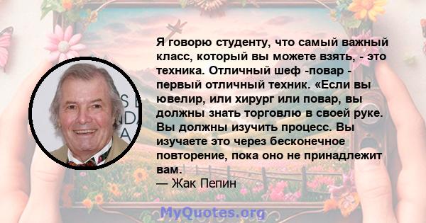 Я говорю студенту, что самый важный класс, который вы можете взять, - это техника. Отличный шеф -повар - первый отличный техник. «Если вы ювелир, или хирург или повар, вы должны знать торговлю в своей руке. Вы должны