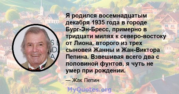 Я родился восемнадцатым декабря 1935 года в городе Бург-Эн-Бресс, примерно в тридцати милях к северо-востоку от Лиона, второго из трех сыновей Жанны и Жан-Виктора Пепина. Взвешивая всего два с половиной фунтов, я чуть