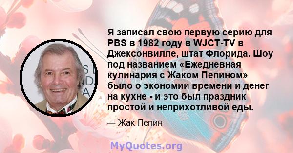 Я записал свою первую серию для PBS в 1982 году в WJCT-TV в Джексонвилле, штат Флорида. Шоу под названием «Ежедневная кулинария с Жаком Пепином» было о экономии времени и денег на кухне - и это был праздник простой и