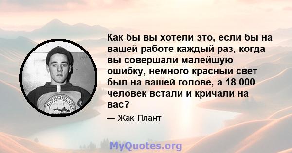 Как бы вы хотели это, если бы на вашей работе каждый раз, когда вы совершали малейшую ошибку, немного красный свет был на вашей голове, а 18 000 человек встали и кричали на вас?