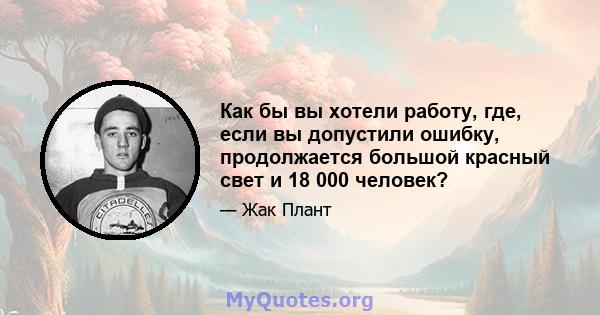 Как бы вы хотели работу, где, если вы допустили ошибку, продолжается большой красный свет и 18 000 человек?