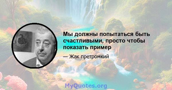 Мы должны попытаться быть счастливыми, просто чтобы показать пример