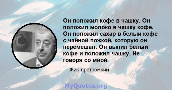 Он положил кофе в чашку. Он положил молоко в чашку кофе. Он положил сахар в белый кофе с чайной ложкой, которую он перемешал. Он выпил белый кофе и положил чашку. Не говоря со мной.