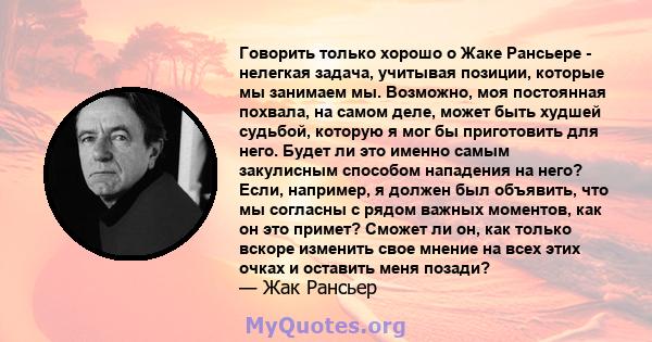 Говорить только хорошо о Жаке Рансьере - нелегкая задача, учитывая позиции, которые мы занимаем мы. Возможно, моя постоянная похвала, на самом деле, может быть худшей судьбой, которую я мог бы приготовить для него.