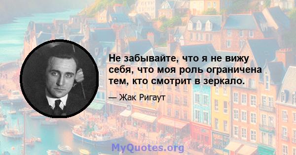 Не забывайте, что я не вижу себя, что моя роль ограничена тем, кто смотрит в зеркало.