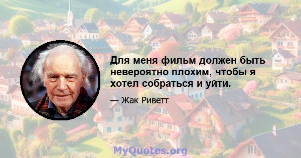 Для меня фильм должен быть невероятно плохим, чтобы я хотел собраться и уйти.