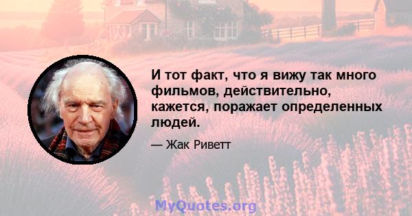 И тот факт, что я вижу так много фильмов, действительно, кажется, поражает определенных людей.