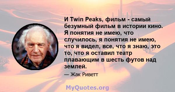 И Twin Peaks, фильм - самый безумный фильм в истории кино. Я понятия не имею, что случилось, я понятия не имею, что я видел, все, что я знаю, это то, что я оставил театр плавающим в шесть футов над землей.