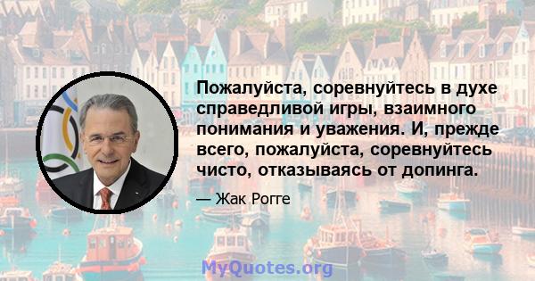 Пожалуйста, соревнуйтесь в духе справедливой игры, взаимного понимания и уважения. И, прежде всего, пожалуйста, соревнуйтесь чисто, отказываясь от допинга.