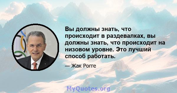 Вы должны знать, что происходит в раздевалках, вы должны знать, что происходит на низовом уровне. Это лучший способ работать.