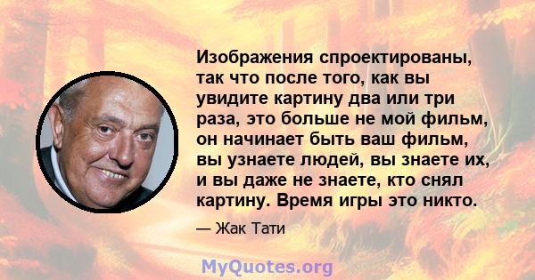 Изображения спроектированы, так что после того, как вы увидите картину два или три раза, это больше не мой фильм, он начинает быть ваш фильм, вы узнаете людей, вы знаете их, и вы даже не знаете, кто снял картину. Время