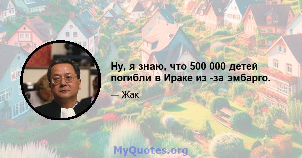 Ну, я знаю, что 500 000 детей погибли в Ираке из -за эмбарго.