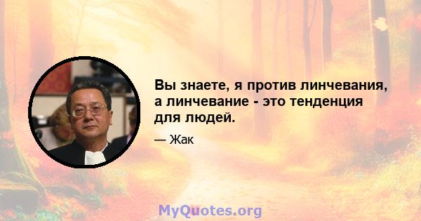 Вы знаете, я против линчевания, а линчевание - это тенденция для людей.