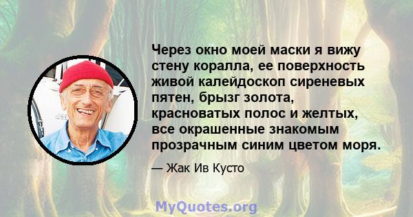 Через окно моей маски я вижу стену коралла, ее поверхность живой калейдоскоп сиреневых пятен, брызг золота, красноватых полос и желтых, все окрашенные знакомым прозрачным синим цветом моря.