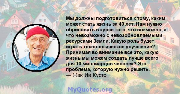 Мы должны подготовиться к тому, каким может стать жизнь за 40 лет. Нам нужно обрисовать в курсе того, что возможно, а что невозможно с невозобновляемыми ресурсами Земли. Какую роль будет играть технологическое