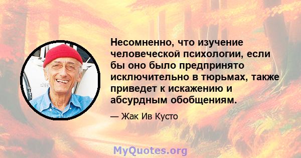 Несомненно, что изучение человеческой психологии, если бы оно было предпринято исключительно в тюрьмах, также приведет к искажению и абсурдным обобщениям.