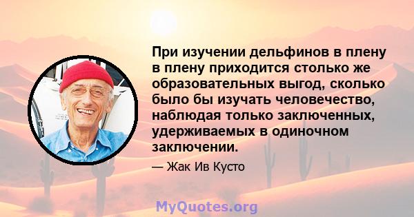 При изучении дельфинов в плену в плену приходится столько же образовательных выгод, сколько было бы изучать человечество, наблюдая только заключенных, удерживаемых в одиночном заключении.