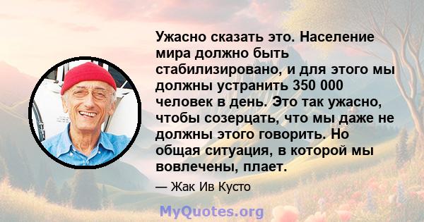 Ужасно сказать это. Население мира должно быть стабилизировано, и для этого мы должны устранить 350 000 человек в день. Это так ужасно, чтобы созерцать, что мы даже не должны этого говорить. Но общая ситуация, в которой 