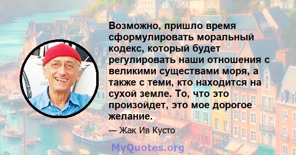 Возможно, пришло время сформулировать моральный кодекс, который будет регулировать наши отношения с великими существами моря, а также с теми, кто находится на сухой земле. То, что это произойдет, это мое дорогое желание.