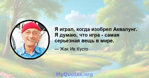 Я играл, когда изобрел Аквалунг. Я думаю, что игра - самая серьезная вещь в мире.