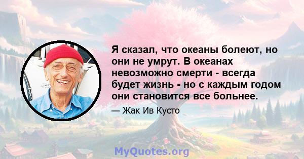 Я сказал, что океаны болеют, но они не умрут. В океанах невозможно смерти - всегда будет жизнь - но с каждым годом они становится все больнее.