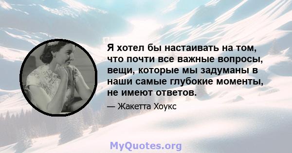 Я хотел бы настаивать на том, что почти все важные вопросы, вещи, которые мы задуманы в наши самые глубокие моменты, не имеют ответов.